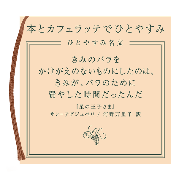 本とカフェラッテでひとやすみ ひとやすみ名文 きみのバラをかけがえのないものにしたのは、きみが、バラのために費やした時間だったんだ「星の王子さま」サン=テグジュペリ / 河野万里子 訳