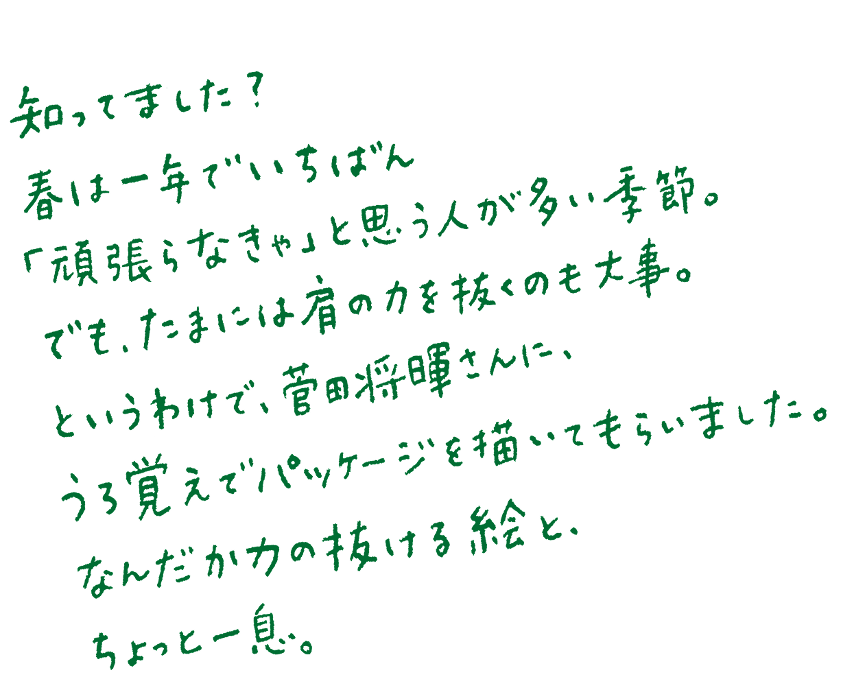 知ってました？春は一年でいちばん「頑張らなきゃ」と思う人が多い季節。でも、たまには肩の力を抜くのも大事。というわけで、菅田将暉さんに、うろ覚えでパッケージを描いてもらいました。なんだか力の抜ける絵と、ちょっと一息。